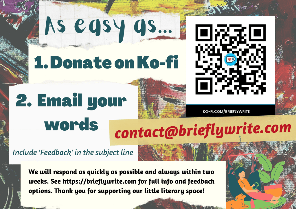 Donate on Ko-fi then email your words to contact@brieflywrite.com with 'Feedback' in the subject line. We will respond as quickly as possible and always within two weeks. Thank you for supporting our little literary space!